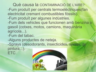 Què causa la CONTAMINACIÓ DE L'AIRE?
-Fum produït per centrals termoelèctriques(fan
electricitat cremant combustibles fòssils).
-Fum produït per algunes indústries.
-Fum dels vehicles que funcionen amb benzina o
gasoil (cotxes, motos, camions, maquinària
agrícola...).
-Fum del tabac.
-Alguns productes de neteja.
-Sprays (desodorants, insecticides, sprays de
pintura...).
ETC.
 