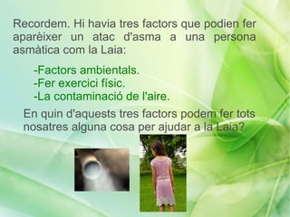 Recordem. Hi havia tres factors que podien fer
aparèixer un atac d'asma a una persona
asmàtica com la Laia:
   -Factors ambientals.
   -Fer exercici físic.
   -La contaminació de l'aire.
 En quin d'aquests tres factors podem fer tots
 nosatres alguna cosa per ajudar a la Laia?
 