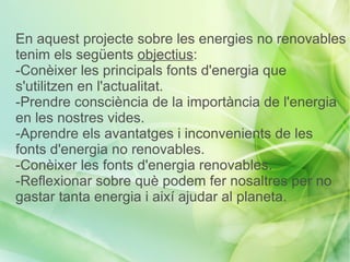 En aquest projecte sobre les energies no renovables
tenim els següents objectius:
-Conèixer les principals fonts d'energia que
s'utilitzen en l'actualitat.
-Prendre consciència de la importància de l'energia
en les nostres vides.
-Aprendre els avantatges i inconvenients de les
fonts d'energia no renovables.
-Conèixer les fonts d'energia renovables.
-Reflexionar sobre què podem fer nosaltres per no
gastar tanta energia i així ajudar al planeta.
 