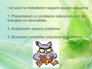I tot això ho treballarem seguint aquest esquema:

1. Presentarem un problema relacionat amb les
energies no renovables.

2. Analitzarem aquest problema.

3. Buscarem possibles solucions al problema.
 