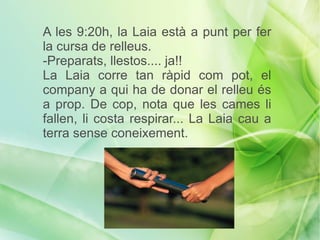 A les 9:20h, la Laia està a punt per fer
la cursa de relleus.
-Preparats, llestos.... ja!!
La Laia corre tan ràpid com pot, el
company a qui ha de donar el relleu és
a prop. De cop, nota que les cames li
fallen, li costa respirar... La Laia cau a
terra sense coneixement.
 