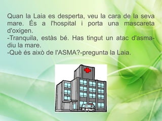 Quan la Laia es desperta, veu la cara de la seva
mare. És a l'hospital i porta una mascareta
d'oxigen.
-Tranquila, estàs bé. Has tingut un atac d'asma-
diu la mare.
-Què és això de l'ASMA?-pregunta la Laia.
 