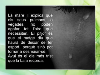 La mare li explica que
els seus pulmons, a
vegades,     no   poden
agafar tot l'aire que
necessiten. El pitjor és
que el metge diu que
haurà de deixar de fer
esport, perquè sinó pot
tornar a desmaiar-se.
Avui és el dia més trist
que la Laia recorda.
 