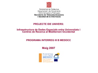 Maig 2007 PROJECTE IDE UNIVERS: Infraestructura de Dades Espacials entre Universitats i Centres de Recerca al Mediterrani Occidental PROGRAMA INTERREG III B MEDOCC 