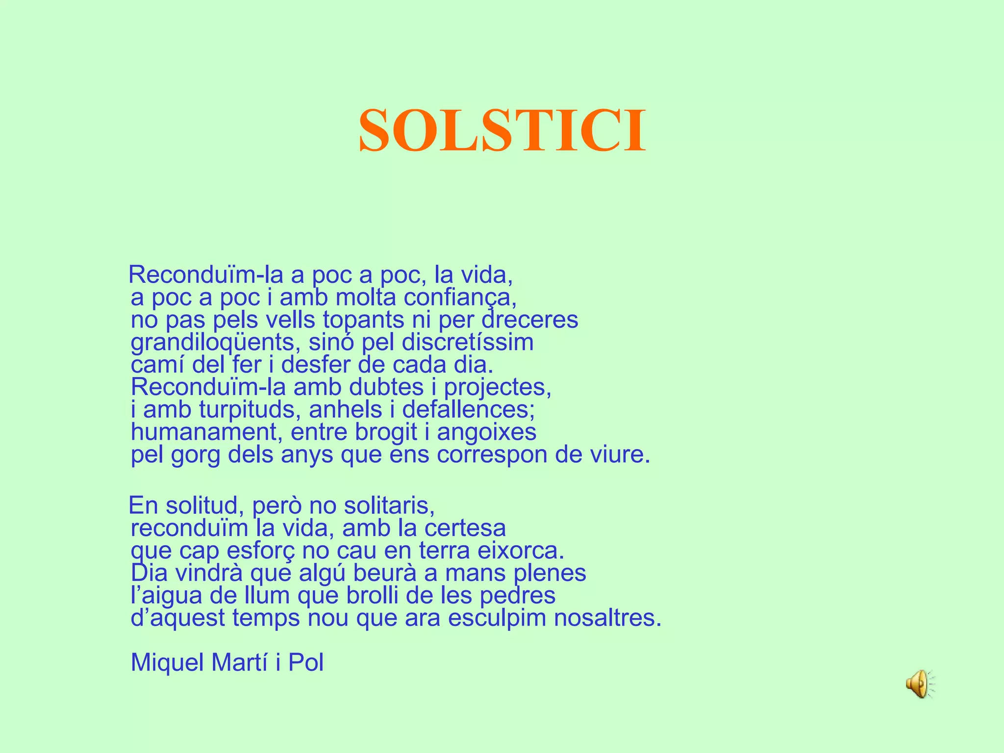 SOLSTICI   Reconduïm-la a poc a poc, la vida,  a poc a poc i amb molta confiança,  no pas pels vells topants ni per dreceres  grandiloqüents, sinó pel discretíssim  camí del fer i desfer de cada dia.  Reconduïm-la amb dubtes i projectes,  i amb turpituds, anhels i defallences;  humanament, entre brogit i angoixes  pel gorg dels anys que ens correspon de viure.     En solitud, però no solitaris,  reconduïm la vida, amb la certesa  que cap esforç no cau en terra eixorca.  Dia vindrà que algú beurà a mans plenes  l’aigua de llum que brolli de les pedres  d’aquest temps nou que ara esculpim nosaltres.     Miquel Martí i Pol 