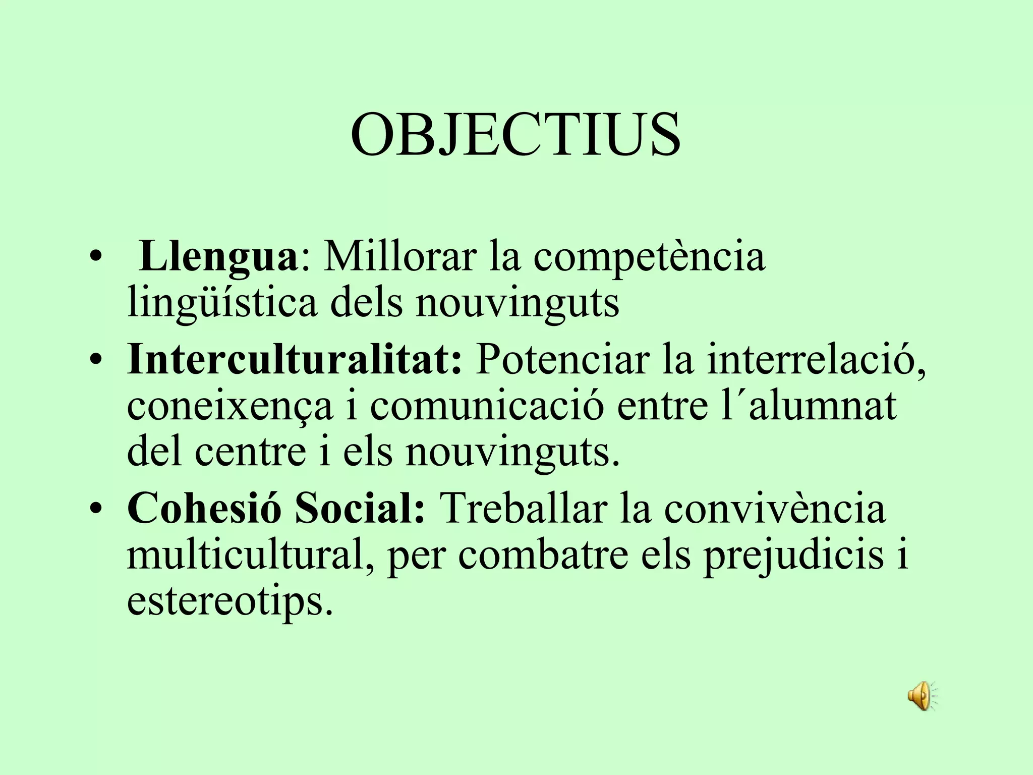OBJECTIUS   Llengua : Millorar la competència lingüística dels nouvinguts Interculturalitat:  Potenciar la interrelació, coneixença i comunicació entre l´alumnat del centre i els nouvinguts.  Cohesió Social:  Treballar la convivència multicultural, per combatre els prejudicis i estereotips. 