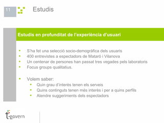 Estudis S’ha fet una selecció socio-demogràfica dels usuaris 400 entrevistes a espectadors de Mataró i Vilanova  Un centenar de persones han passat tres vegades pels laboratoris Focus groups qualitatius. Volem saber: Quin grau d’interès tenen els serveis Quins continguts tenen més interès i per a quins perfils Atendre suggeriments dels espectadors Estudis en profunditat de l’experiència d’usuari 