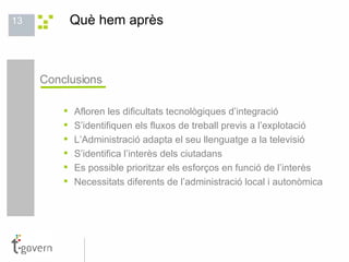 Què hem après  Conclusions Afloren les dificultats tecnològiques d’integració S’identifiquen els fluxos de treball previs a l’explotació L’Administració adapta el seu llenguatge a la televisió S’identifica l’interès dels ciutadans Es possible prioritzar els esforços en funció de l’interès Necessitats diferents de l’administració local i autonòmica 