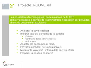 Analitzar la seva viabilitat Integrar tots els elements de la cadena Emissió Continguts de les administracions Aplicacions Adaptar els continguts al mitjà. Provar la usabilitat dels nous serveis Mesurar la valoració i interès dels serveis oferts Preparar la posada en marxa Les possibilitats tecnològiques i comunicatives de la TDT com a via d’accés a serveis de l’Administració necessiten ser provades  abans de posar-se en explotació Projecte T-GOVERN 