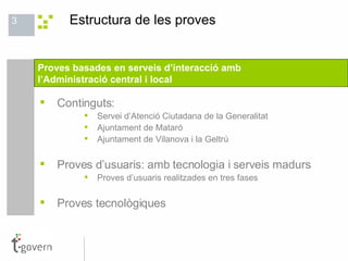 Estructura de les proves Continguts: Servei d’Atenció Ciutadana de la Generalitat Ajuntament de Mataró Ajuntament de Vilanova i la Geltrú  Proves d’usuaris: amb tecnologia i serveis madurs Proves d’usuaris realitzades en tres fases Proves tecnològiques Proves basades en serveis d’interacció amb  l’Administració central i local 