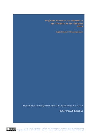 Ester Forné Castaño – Projecte per implementar a l’aula. Grup de Treball 2013
Projectes Escolars Col·laboratius per l’impuls de les llengües . Generalitat de Catalunya
Projectes Escolars Col·laboratius
per l’impuls de les llengües
2013
Departament D’Ensenyament
PROPOSTA DE PROJECTE PER IMPLEMENTAR A L’AULA
Ester Forné Castaño
 