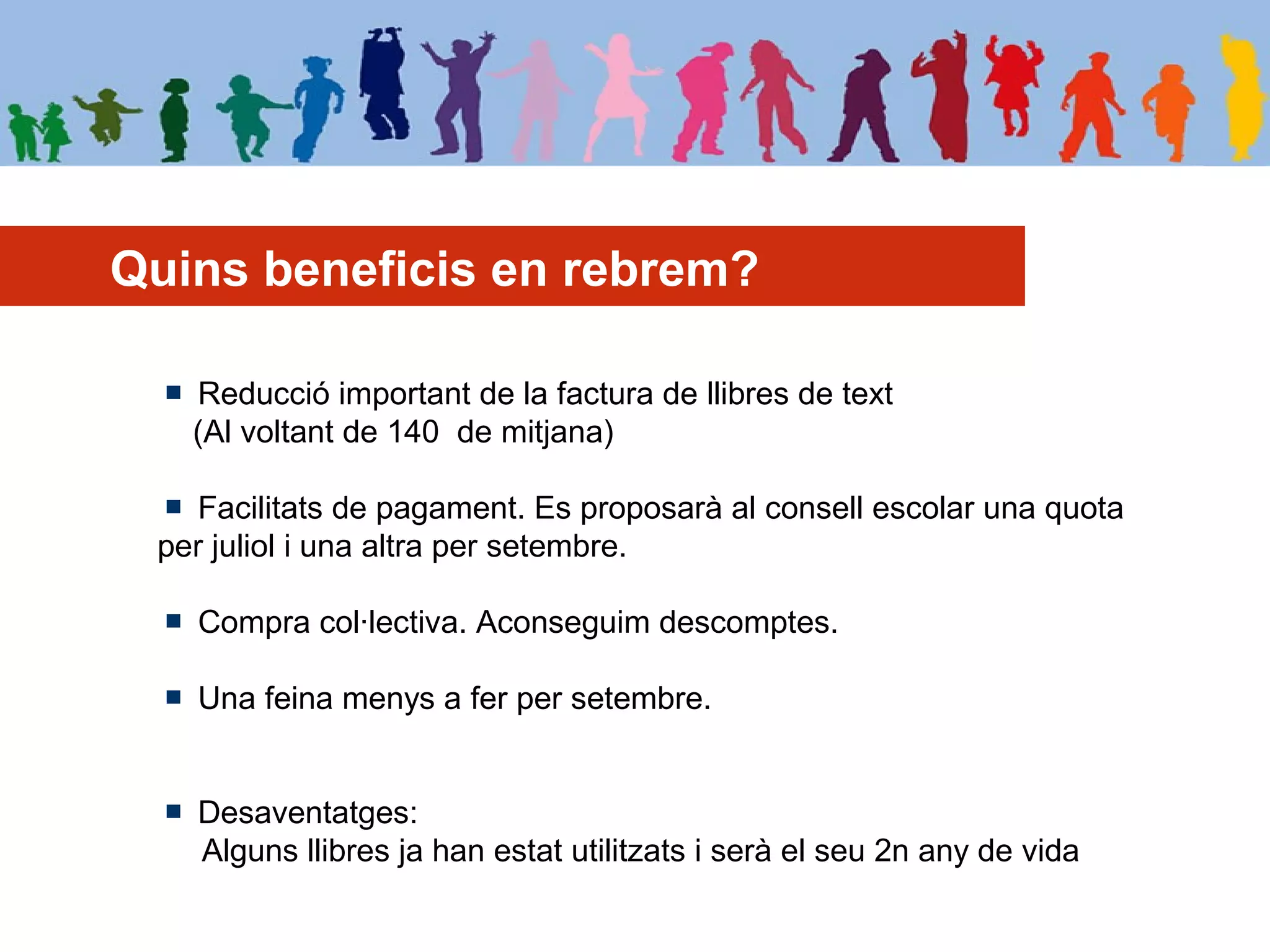 Quins beneficis en rebrem?
Reducció important de la factura de llibres de text
(Al voltant de 140 de mitjana)
Facilitats de pagament. Es proposarà al consell escolar una quota
per juliol i una altra per setembre.
Compra col·lectiva. Aconseguim descomptes.
Una feina menys a fer per setembre.
Desaventatges:
Alguns llibres ja han estat utilitzats i serà el seu 2n any de vida
 