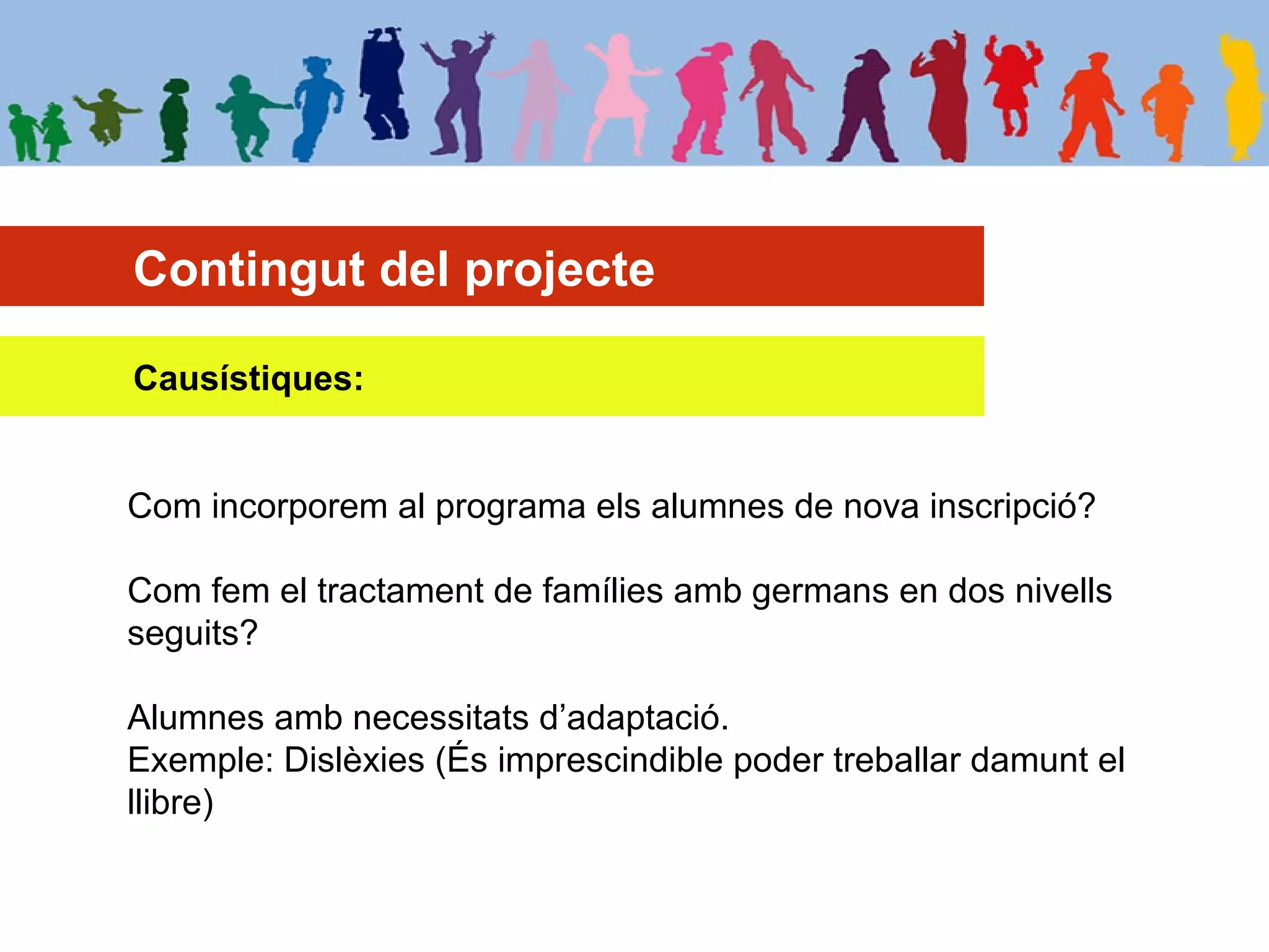 Contingut del projecte
Causístiques:
Com incorporem al programa els alumnes de nova inscripció?
Com fem el tractament de famílies amb germans en dos nivells
seguits?
Alumnes amb necessitats d’adaptació.
Exemple: Dislèxies (És imprescindible poder treballar damunt el
llibre)
 
