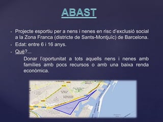 • Projecte esportiu per a nens i nenes en risc d’exclusió social
a la Zona Franca (districte de Sants-Montjuïc) de Barcelona.
• Edat: entre 6 i 16 anys.
• Què?...
Donar l’oportunitat a tots aquells nens i nenes amb
famílies amb pocs recursos o amb una baixa renda
econòmica.
 