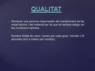 • Nomenar una persona responsable del manteniment de les
instal·lacions i del material per tal que tot sempre estigui en
les condicions òptimes.
• Nombre limitat de nens i nenes per cada grup i monitor (10
alumnes com a màxim per monitor).
 