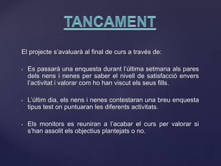 El projecte s’avaluarà al final de curs a través de:
• Es passarà una enquesta durant l’última setmana als pares
dels nens i nenes per saber el nivell de satisfacció envers
l’activitat i valorar com ho han viscut els seus fills.
• L’últim dia, els nens i nenes contestaran una breu enquesta
tipus test on puntuaran les diferents activitats.
• Els monitors es reuniran a l’acabar el curs per valorar si
s’han assolit els objectius plantejats o no.
 