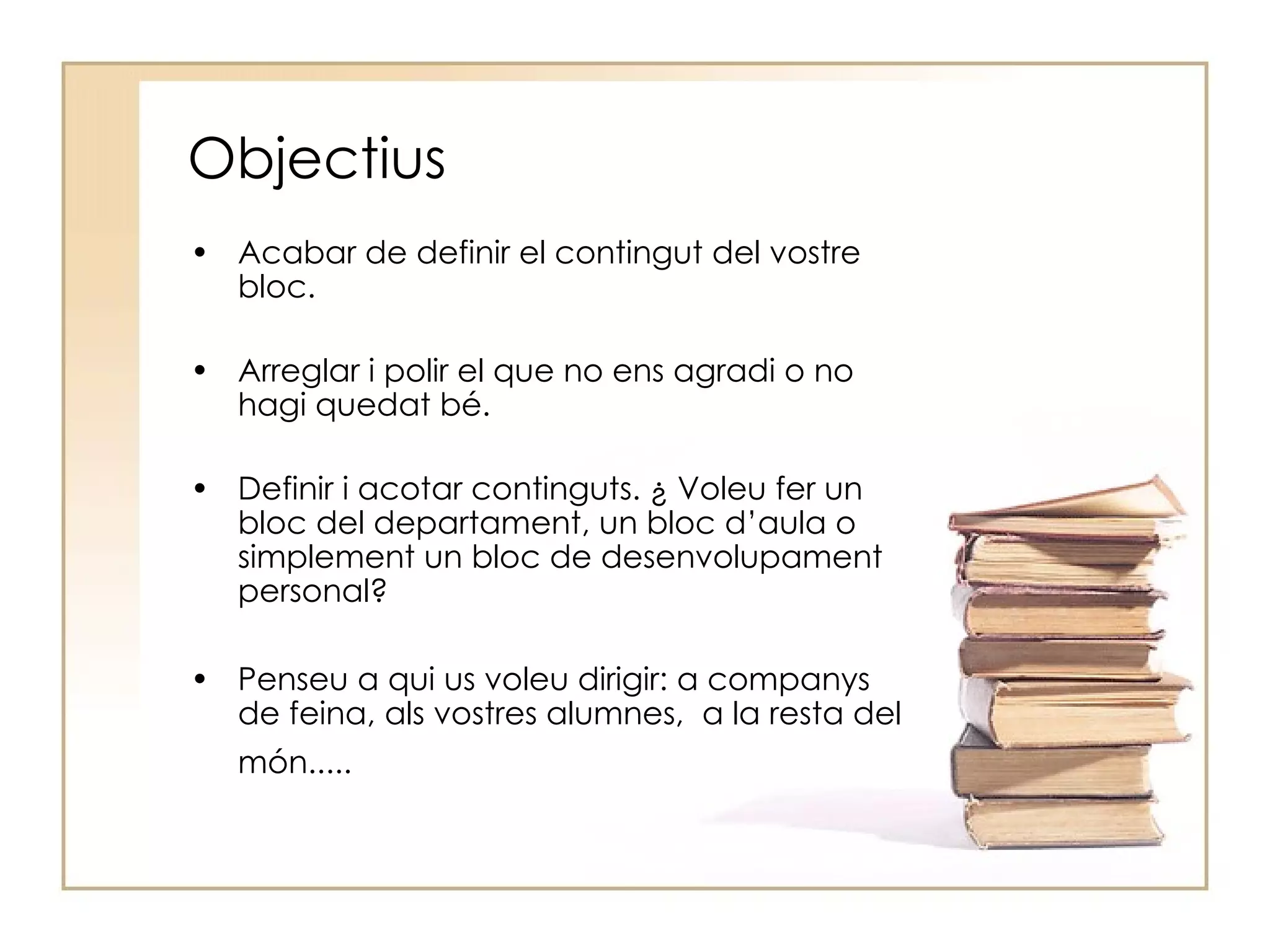 Objectius Acabar de definir el contingut del vostre bloc. Arreglar i polir el que no ens agradi o no hagi quedat bé. Definir i acotar continguts. ¿ Voleu fer un bloc del departament, un bloc d’aula o simplement un bloc de desenvolupament personal? Penseu a qui us voleu dirigir: a companys de feina, als vostres alumnes,  a la resta del món.....   