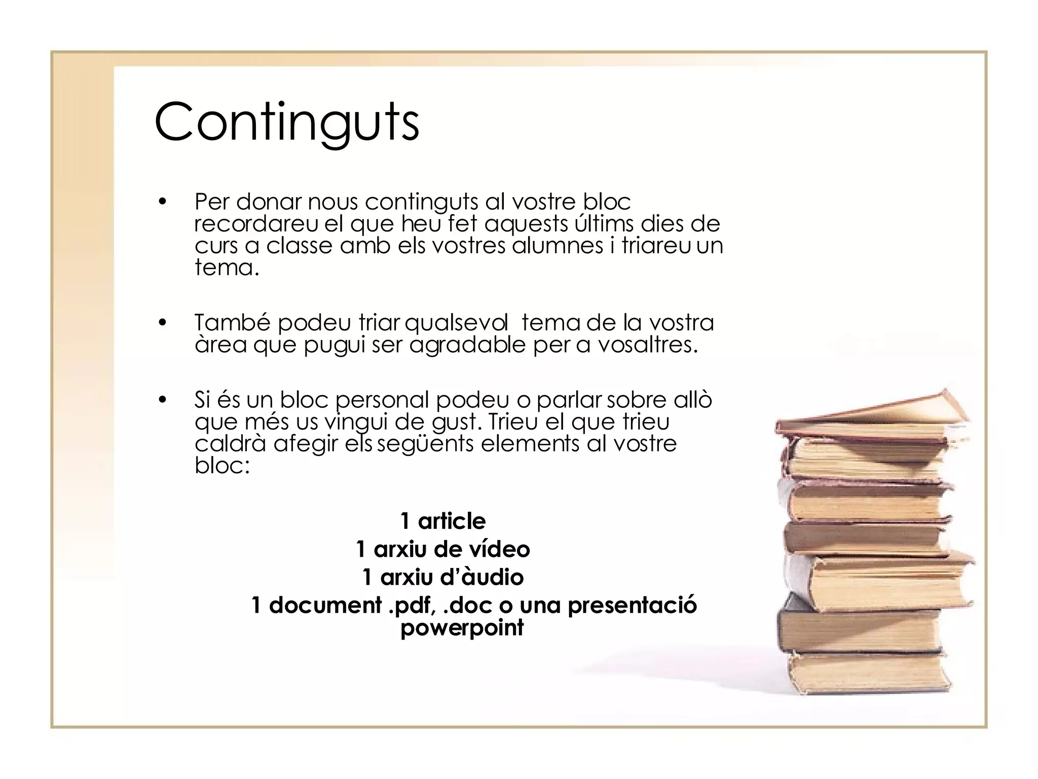 Continguts Per donar nous continguts al vostre bloc recordareu el que heu fet aquests últims dies de curs a classe amb els vostres alumnes i triareu un tema. També podeu triar qualsevol  tema de la vostra àrea que pugui ser agradable per a vosaltres. Si és un bloc personal podeu o parlar sobre allò que més us vingui de gust. Trieu el que trieu caldrà afegir els següents elements al vostre bloc: 1 article 1 arxiu de vídeo 1 arxiu d’àudio 1 document .pdf, .doc o una presentació powerpoint 
