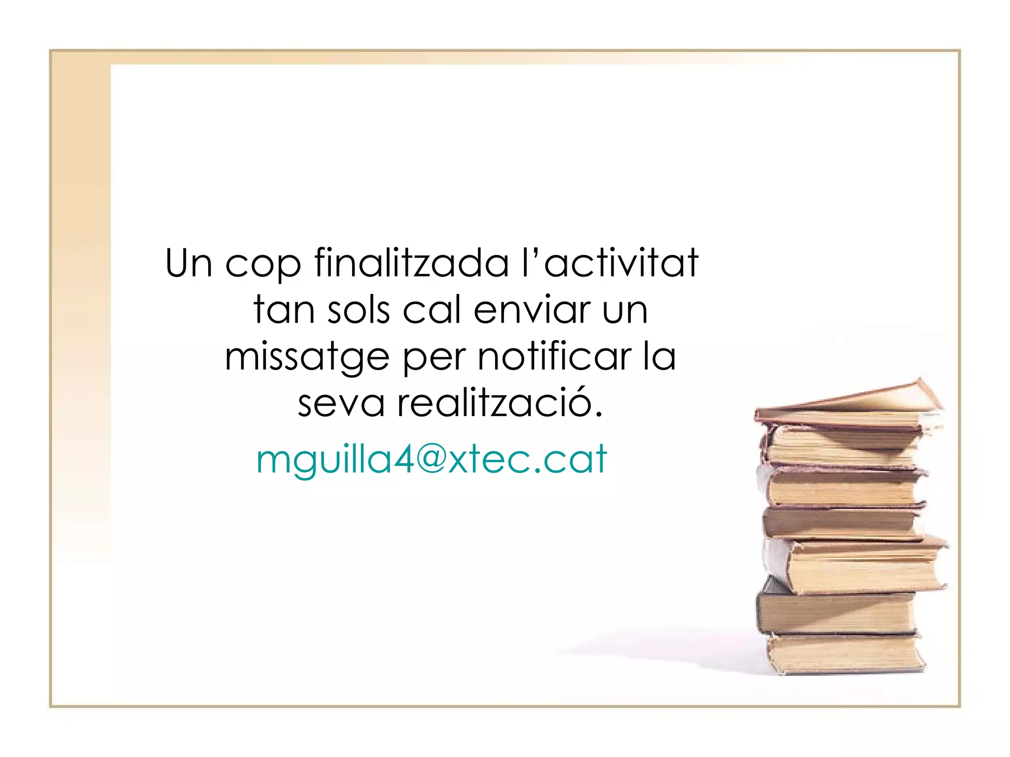 Un cop finalitzada l’activitat tan sols cal enviar un missatge per notificar la seva realització . mguilla4 @xtec.cat 