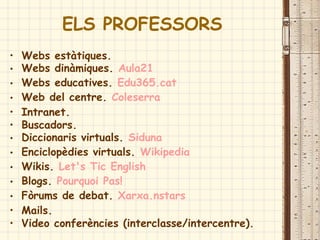ELS PROFESSORS
• Webs estàtiques.
• Webs dinàmiques. Aula21
• Webs educatives. Edu365.cat
• Web del centre. Coleserra
• Intranet.
• Buscadors.
• Diccionaris virtuals. Siduna
• Enciclopèdies virtuals. Wikipedia
• Wikis. Let's Tic English
• Blogs. Pourquoi Pas!
• Fòrums de debat. Xarxa.nstars
• Mails.
• Video conferències (interclasse/intercentre).
 