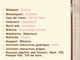 • Webquest. Einstein
• Miniwebquest. Einstein2
• Caça del tresor. Vall de Núria
• Comecocos. Comequijote
• Mural-web. Estaciones
• Webclue. El personaje secreto
• WebStories. Webstory1
• Webtasks. Clothes
• Geoquest. 80minuts
• Activitats interactives genèriques. Pendu
• Activitats interactives pròpies.
• Recursos adquirits amb llicencia: AbbA, P3D,
Pourquoi Pas!, Tell me more…
 