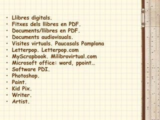 • Llibres digitals.
• Fitxes dels llibres en PDF.
• Documents/llibres en PDF.
• Documents audiovisuals.
• Visites virtuals. Paucasals Pamplona
• Letterpop. Letterpop.com
• MyScrapbook. Milibrovirtual.com
• Microsoft office: word, ppoint…
• Software PDI.
• Photoshop.
• Paint.
• Kid Pix.
• Writer.
• Artist.
 