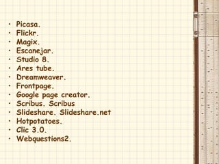 • Picasa.
• Flickr.
• Magix.
• Escanejar.
• Studio 8.
• Ares tube.
• Dreamweaver.
• Frontpage.
• Google page creator.
• Scribus. Scribus
• Slideshare. Slideshare.net
• Hotpotatoes.
• Clic 3.0.
• Webquestions2.
 
