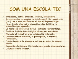 SOM UNA ESCOLA TIC
• Innovadora, activa, atrevida, creativa, integradora.
• Incorporem les tecnologies de la informació i la comunicació
(TIC) com a eina educativa en el procès d’aprenentatge.
• No es tracta d’aprendre informàtica sino d’utilitzar la
informàtica per aprendre.
• La tecnologia interactiva motiva i estimula l’aprenentatge.
• Facilitem l'alfabetització digital als nostres estudiants.
• Afavorim el treball en grup, colaboratiu, interactiu.
• Desenvolupem la iniciativa, la participació, la reflexió,
l’intercanvi.
• Oferim l’accès a la informació del món exterior de manera
ràpida.
• Augmentem l’eficiència i l’eficacia en el procès d’aprenentatge.
• L’alumne esdevé creador.
 