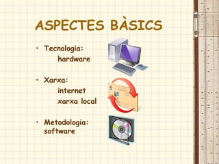 ASPECTES BÀSICS
• Tecnologia:
hardware
• Xarxa:
internet
xarxa local
• Metodologia:
software
 