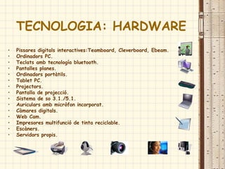 TECNOLOGIA: HARDWARE
• Pissares digitals interactives:Teamboard, Cleverboard, Ebeam.
• Ordinadors PC.
• Teclats amb tecnología bluetooth.
• Pantalles planes.
• Ordinadors portàtils.
• Tablet PC.
• Projectors.
• Pantalla de projecció.
• Sistema de so 3.1./5.1.
• Auriculars amb micròfon incorporat.
• Càmares digitals.
• Web Cam.
• Impresores multifunció de tinta reciclable.
• Escàners.
• Servidors propis.
 
