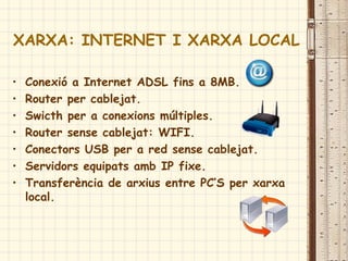 XARXA: INTERNET I XARXA LOCAL
• Conexió a Internet ADSL fins a 8MB.
• Router per cablejat.
• Swicth per a conexions múltiples.
• Router sense cablejat: WIFI.
• Conectors USB per a red sense cablejat.
• Servidors equipats amb IP fixe.
• Transferència de arxius entre PC’S per xarxa
local.
 