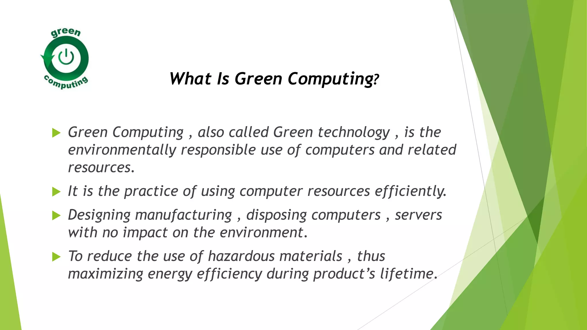  Green Computing , also called Green technology , is the
environmentally responsible use of computers and related
resources.
 It is the practice of using computer resources efficiently.
 Designing manufacturing , disposing computers , servers
with no impact on the environment.
 To reduce the use of hazardous materials , thus
maximizing energy efficiency during product’s lifetime.
What Is Green Computing?
 