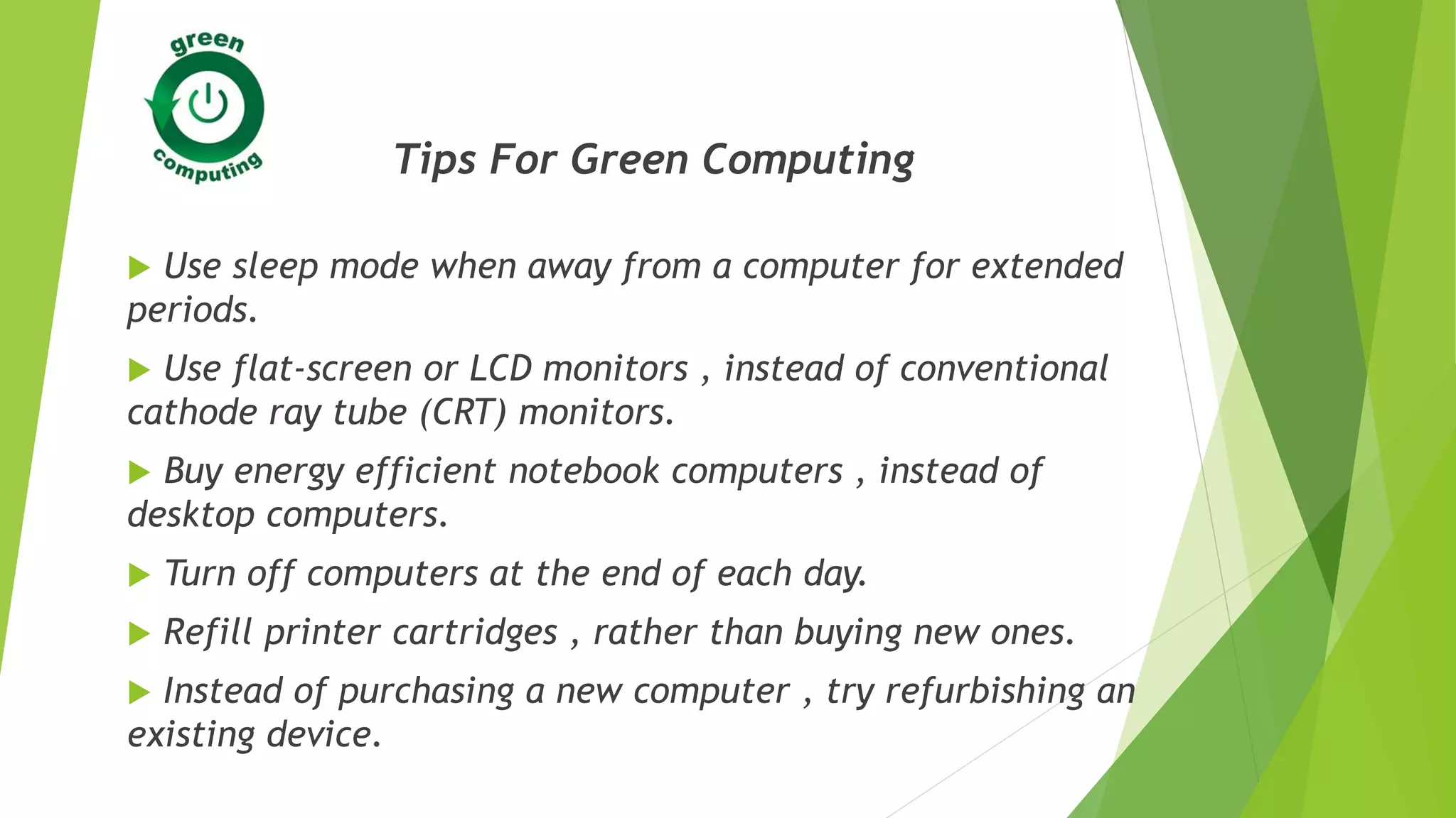 Tips For Green Computing
 Use sleep mode when away from a computer for extended
periods.
 Use flat-screen or LCD monitors , instead of conventional
cathode ray tube (CRT) monitors.
 Buy energy efficient notebook computers , instead of
desktop computers.
 Turn off computers at the end of each day.
 Refill printer cartridges , rather than buying new ones.
 Instead of purchasing a new computer , try refurbishing an
existing device.
 