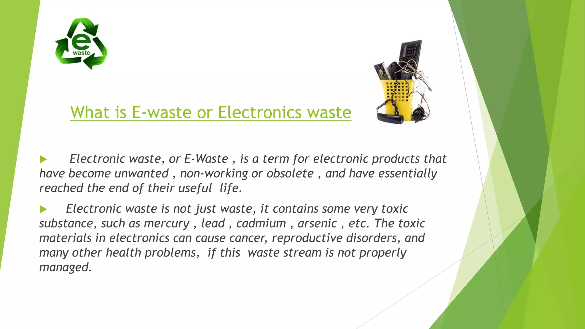 What is E-waste or Electronics waste
 Electronic waste, or E-Waste , is a term for electronic products that
have become unwanted , non-working or obsolete , and have essentially
reached the end of their useful life.
 Electronic waste is not just waste, it contains some very toxic
substance, such as mercury , lead , cadmium , arsenic , etc. The toxic
materials in electronics can cause cancer, reproductive disorders, and
many other health problems, if this waste stream is not properly
managed.
 