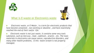 What is E-waste or Electronics waste
 Electronic waste, or E-Waste , is a term for electronic products that
have become unwanted , non-working or obsolete , and have essentially
reached the end of their useful life.
 Electronic waste is not just waste, it contains some very toxic
substance, such as mercury , lead , cadmium , arsenic , etc. The toxic
materials in electronics can cause cancer, reproductive disorders, and
many other health problems, if this waste stream is not properly
managed.
 