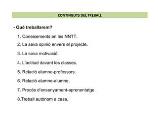 CONTINGUTS DEL TREBALL - Què treballarem?  1. Coneixements en les NNTT.  4. L’actitud davant les classes. 5. Relació alumne-professors. 6. Relació alumne-alumne.  7. Procés d’ensenyament-aprenentatge. 8.Treball autònom a casa.  2. La seva opinió envers el projecte.  3. La seva motivació. 