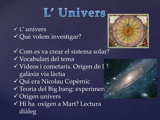  L’ univers
 Què volem investigar?
 Com es va crear el sistema solar?
 Vocabulari del tema
 Vídeos i cometaris. Origen de la
galàxia via làctia
 Qui era Nicolau Copèrnic
 Teoria del Big bang: experiment
 Origen univers
 Hi ha oxigen a Mart? Lectura
diàleg
 