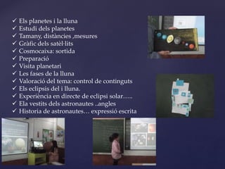  Els planetes i la lluna
 Estudi dels planetes
 Tamany, distàncies ,mesures
 Gràfic dels satèl·lits
 Cosmocaixa: sortida
 Preparació
 Visita planetari
 Les fases de la lluna
 Valoració del tema: control de continguts
 Els eclipsis del i lluna.
 Experiència en directe de eclipsi solar…..
 Ela vestits dels astronautes ..angles
 Historia de astronautes… expressió escrita
 