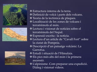 Estructura interna de la terra.
Definició de volcà i parts dels volcans.
Teoria de la tectònica de plaques.
Localització de les zones de volcans i
terratrèmols al món.
Lectura i visionat de noticies sobre el
terratrèmols del Nepal.
Expressió escrita : la noticia.
Lectura d’un article de “Cavall Fort” sobre
la ciutat de Pompeia.
Descripció d’un paisatge volcànic: La
Garrotxa.
Estudi i situació de l’Himalaia.
Els pics més alts del món i la primera
ascensió.
L’alpinisme. Com preparar una expedició.
Diàleg i visionat vídeos.
 