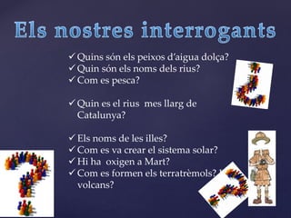 Quins són els peixos d’aigua dolça?
 Quin són els noms dels rius?
 Com es pesca?
 Quin es el rius mes llarg de
Catalunya?
 Els noms de les illes?
 Com es va crear el sistema solar?
 Hi ha oxigen a Mart?
 Com es formen els terratrèmols? I els
volcans?
 