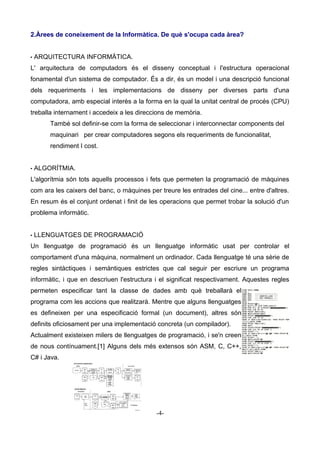 2.Àrees de coneixement de la Informàtica. De què s'ocupa cada àrea?
• ARQUITECTURA INFORMÀTICA.
L' arquitectura de computadors és el disseny conceptual i l'estructura operacional
fonamental d'un sistema de computador. És a dir, és un model i una descripció funcional
dels requeriments i les implementacions de disseny per diverses parts d'una
computadora, amb especial interès a la forma en la qual la unitat central de procés (CPU)
treballa internament i accedeix a les direccions de memòria.
També sol definir-se com la forma de seleccionar i interconnectar components del
maquinari per crear computadores segons els requeriments de funcionalitat,
rendiment I cost.
• ALGORÍTMIA.
L'algorítmia són tots aquells processos i fets que permeten la programació de màquines
com ara les caixers del banc, o màquines per treure les entrades del cine... entre d'altres.
En resum és el conjunt ordenat i finit de les operacions que permet trobar la solució d'un
problema informàtic.
• LLENGUATGES DE PROGRAMACIÓ
Un llenguatge de programació és un llenguatge informàtic usat per controlar el
comportament d'una màquina, normalment un ordinador. Cada llenguatge té una sèrie de
regles sintàctiques i semàntiques estrictes que cal seguir per escriure un programa
informàtic, i que en descriuen l'estructura i el significat respectivament. Aquestes regles
permeten especificar tant la classe de dades amb què treballarà el
programa com les accions que realitzarà. Mentre que alguns llenguatges
es defineixen per una especificació formal (un document), altres són
definits oficiosament per una implementació concreta (un compilador).
Actualment existeixen milers de llenguatges de programació, i se'n creen
de nous contínuament.[1] Alguns dels més extensos són ASM, C, C++,
C# i Java.
-4-
 