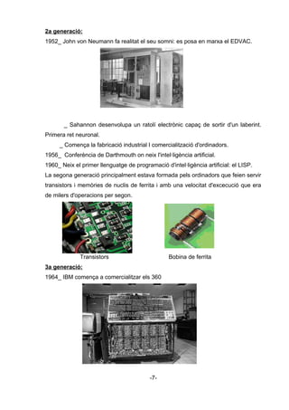 2a generació:
1952_ John von Neumann fa realitat el seu somni: es posa en marxa el EDVAC.
_ Sahannon desenvolupa un ratolí electrònic capaç de sortir d'un laberint.
Primera ret neuronal.
_ Comença la fabricació industrial I comercialització d'ordinadors.
1956_ Conferència de Darthmouth on neix l'intel·ligència artificial.
1960_ Neix el primer llenguatge de programació d'intel·ligència artificial: el LISP.
La segona generació principalment estava formada pels ordinadors que feien servir
transistors i memòries de nuclis de ferrita i amb una velocitat d'excecució que era
de milers d'operacions per segon.
Transistors Bobina de ferrita
3a generació:
1964_ IBM comença a comercialitzar els 360
-7-
 