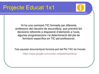 Projecte Educat 1x1 Hi ha una comissió TIC formada per diferents professors del claustre de secundària, que prendrà les decisions referents a disposició d’elements a l’aula, algunes programacions i la determinació del pla de formació específica en TIC pel professorat. Tota aquesta documentació formarà part del Pla TAC de l’escola https :// sites.google.com /a/ xtec.cat / platacsantlluis / 