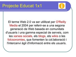 Projecte Educat 1x1 El terme Web 2.0 va ser utilitzat per  O'Reilly Media  el 2004 per referir-se a una segona generació de Web basada en comunitats d'usuaris i una gamma especial de serveis, com les  xarxes socials , els  blogs , els  wikis  o les  folcsonomies , que fomenten la col.laboració i l'intercanvi àgil d'informació entre els usuaris.  