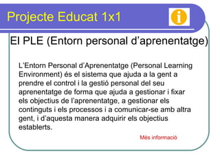 Projecte Educat 1x1 El PLE (Entorn personal d’aprenentatge) L’Entorn Personal d’Aprenentatge (Personal Learning Environment) és el sistema que ajuda a la gent a prendre el control i la gestió personal del seu aprenentatge de forma que ajuda a gestionar i fixar els objectius de l’aprenentatge, a gestionar els continguts i els processos i a comunicar-se amb altra gent, i d’aquesta manera adquirir els objectius establerts. Més informació 