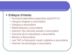 Enllaços d'interès Formació telemàtica específica eduCAT1x1 Llengua Anglesa a secundària  Llengua a secundària  Matemàtiques a secundària Internet i les ciències socials a secundària Ciències de la naturalesa a secundària   Música a Secundària  Les TAC a l'educació visual i plàstica a secundària  Internet i la tecnologia a secundària  