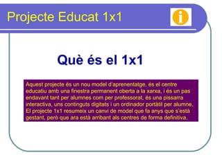 Projecte Educat 1x1 Què és el 1x1 Aquest projecte és un nou model d’aprenentatge, és el centre educatiu amb una finestra permanent oberta a la xarxa, i és un pas endavant tant per alumnes com per professorat, és una pissarra interactiva, uns continguts digitats i un ordinador portàtil per alumne. El projecte 1x1 resumeix un canvi de model que fa anys que s’està gestant, però que ara està arribant als centres de forma definitiva.  