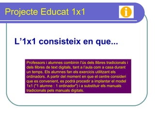 Projecte Educat 1x1 Professors i alumnes combinin l’ús dels llibres tradicionals i dels llibres de text digitals, tant a l’aula com a casa durant un temps. Els alumnes fan els exercicis utilitzant els ordinadors. A partir del moment en que el centre consideri que es convenient, es podrà procedir a implantar el model 1x1 ("1 alumne : 1 ordinador") i a substituir els manuals tradicionals pels manuals digitals.  L’1x1 consisteix en que... 