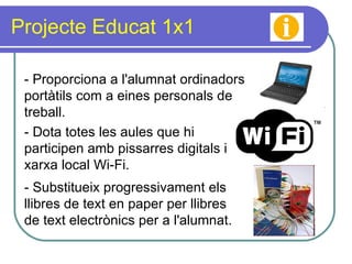 Projecte Educat 1x1 - Proporciona a l'alumnat ordinadors portàtils com a eines personals de treball. - Substitueix progressivament els llibres de text en paper per llibres de text electrònics per a l'alumnat. - Dota totes les aules que hi participen amb pissarres digitals i xarxa local Wi-Fi. 