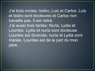 J’aitrois oncles: Isidro, Luis et Carlos. Luis et Isidro sontdocteures et Carlos non travaille pas. Il est retiré.J’aiaussitrois tantes: Nuria, Lydia et Lourdes. Lydia et nuriasontdocteuse. Lourdes est divorcée, nuria et Lydia sontmariée. Lourdes est de la part du mon père.